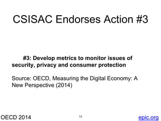 CSISAC Endorses Action #3 
#3: Develop metrics to monitor issues of 
security, privacy and consumer protection 
Source: OECD, Measuring the Digital Economy: A 
New Perspective (2014) 
OECD 2014 13 
epic.org 
 