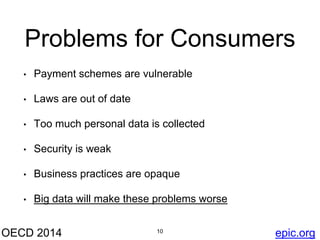 Problems for Consumers 
• Payment schemes are vulnerable 
• Laws are out of date 
• Too much personal data is collected 
• Security is weak 
• Business practices are opaque 
• Big data will make these problems worse 
OECD 2014 10 
epic.org 
 