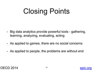 Closing Points 
• Big data analytics provide powerful tools - gathering, 
learning, analyzing, evaluating, acting 
• As applied to games, there are no social concerns 
• As applied to people, the problems are without end 
OECD 2014 14 
epic.org 
