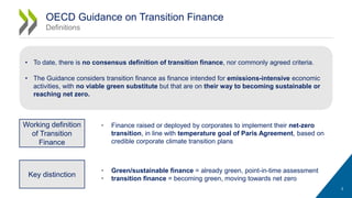 • Finance raised or deployed by corporates to implement their net-zero
transition, in line with temperature goal of Paris Agreement, based on
credible corporate climate transition plans
3
OECD Guidance on Transition Finance
Definitions
Working definition
of Transition
Finance
Key distinction
• Green/sustainable finance = already green, point-in-time assessment
• transition finance = becoming green, moving towards net zero
• To date, there is no consensus definition of transition finance, nor commonly agreed criteria.
• The Guidance considers transition finance as finance intended for emissions-intensive economic
activities, with no viable green substitute but that are on their way to becoming sustainable or
reaching net zero.
 