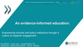 An evidence-informed education:
Empowering schools and policy institutions through a
culture of research engagement
Nóra RÉVAI – Jordan HILL – Aurelija MASIULYTE
Tal MALKIN – Melissa MOUTHAAN – José M. TORRES
 