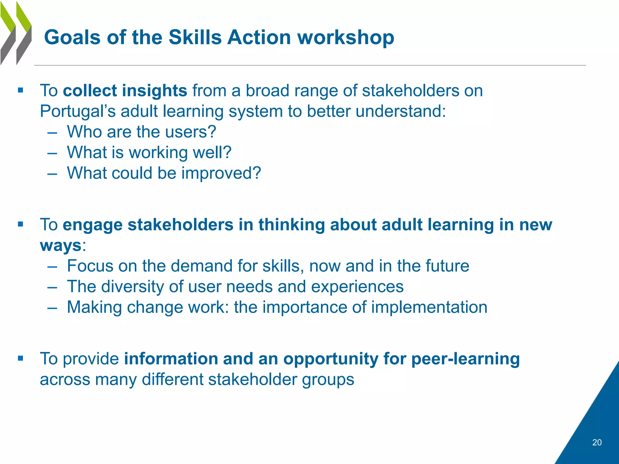  To collect insights from a broad range of stakeholders on
Portugal’s adult learning system to better understand:
– Who are the users?
– What is working well?
– What could be improved?
 To engage stakeholders in thinking about adult learning in new
ways:
– Focus on the demand for skills, now and in the future
– The diversity of user needs and experiences
– Making change work: the importance of implementation
 To provide information and an opportunity for peer-learning
across many different stakeholder groups
Goals of the Skills Action workshop
20
 