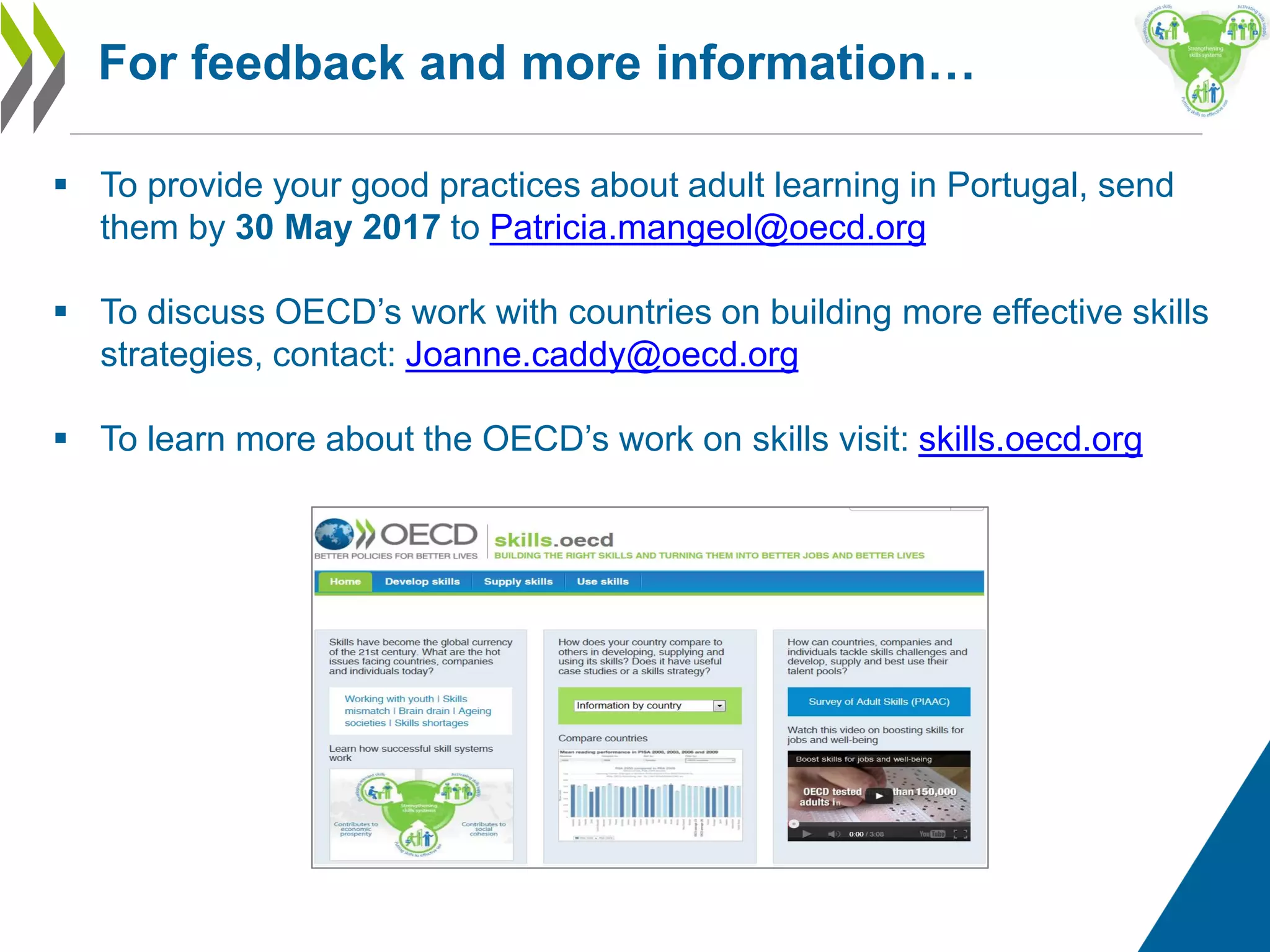  To provide your good practices about adult learning in Portugal, send
them by 30 May 2017 to Patricia.mangeol@oecd.org
 To discuss OECD’s work with countries on building more effective skills
strategies, contact: Joanne.caddy@oecd.org
 To learn more about the OECD’s work on skills visit: skills.oecd.org
For feedback and more information…
 