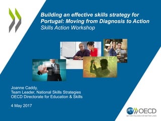 Joanne Caddy,
Team Leader, National Skills Strategies
OECD Directorate for Education & Skills
4 May 2017
Building an effective skills strategy for
Portugal: Moving from Diagnosis to Action
Skills Action Workshop
 