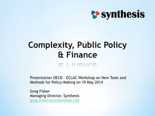 Complexity, Public Policy
& Finance
Presentation OECD – ECLAC Workshop on New Tools and
Methods for Policy-Making on 19 May 2014
!
Greg Fisher
Managing Director, Synthesis
greg.fisher@synthesisips.net
 