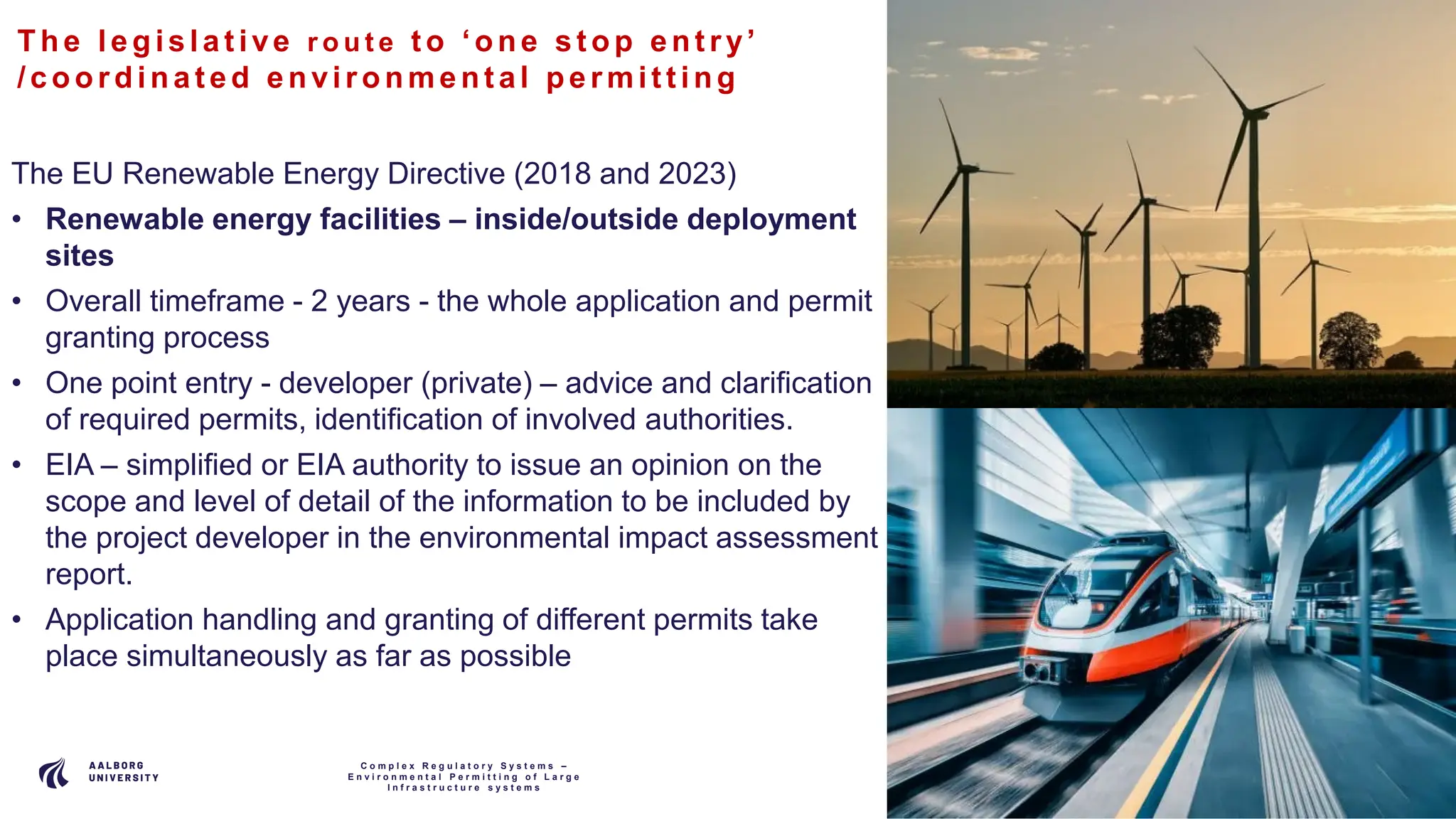 P A G E
1 0
The le gis lat ive r o u t e t o ‘one s t op ent ry’
/coordina t e d e nvironme nt al pe rmit t ing
The EU Renewable Energy Directive (2018 and 2023)
• Renewable energy facilities – inside/outside deployment
sites
• Overall timeframe - 2 years - the whole application and permit
granting process
• One point entry - developer (private) – advice and clarification
of required permits, identification of involved authorities.
• EIA – simplified or EIA authority to issue an opinion on the
scope and level of detail of the information to be included by
the project developer in the environmental impact assessment
report.
• Application handling and granting of different permits take
place simultaneously as far as possible
C o m p l e x R e g u l a t o r y S y s t e m s –
E n v i r o n m e n t a l P e r m i t t i n g o f L a r g e
I n f r a s t r u c t u r e s y s t e m s
 