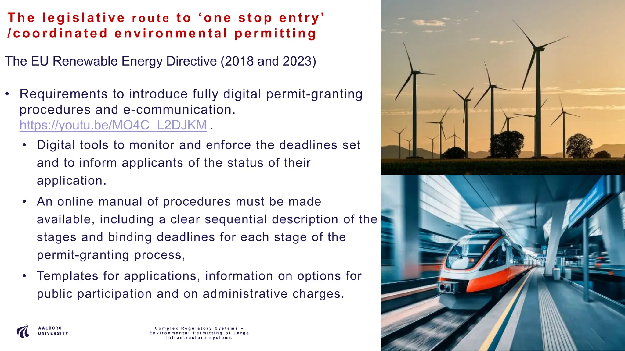 P A G E
1 1
The le gis lat ive r o u t e t o ‘one s t op ent ry’
/coordina t e d e nvironme nt al pe rmit t ing
The EU Renewable Energy Directive (2018 and 2023)
• Requirements to introduce fully digital permit-granting
procedures and e-communication.
https://youtu.be/MO4C_L2DJKM .
• Digital tools to monitor and enforce the deadlines set
and to inform applicants of the status of their
application.
• An online manual of procedures must be made
available, including a clear sequential description of the
stages and binding deadlines for each stage of the
permit-granting process,
• Templates for applications, information on options for
public participation and on administrative charges.
C o m p l e x R e g u l a t o r y S y s t e m s –
E n v i r o n m e n t a l P e r m i t t i n g o f L a r g e
I n f r a s t r u c t u r e s y s t e m s
 