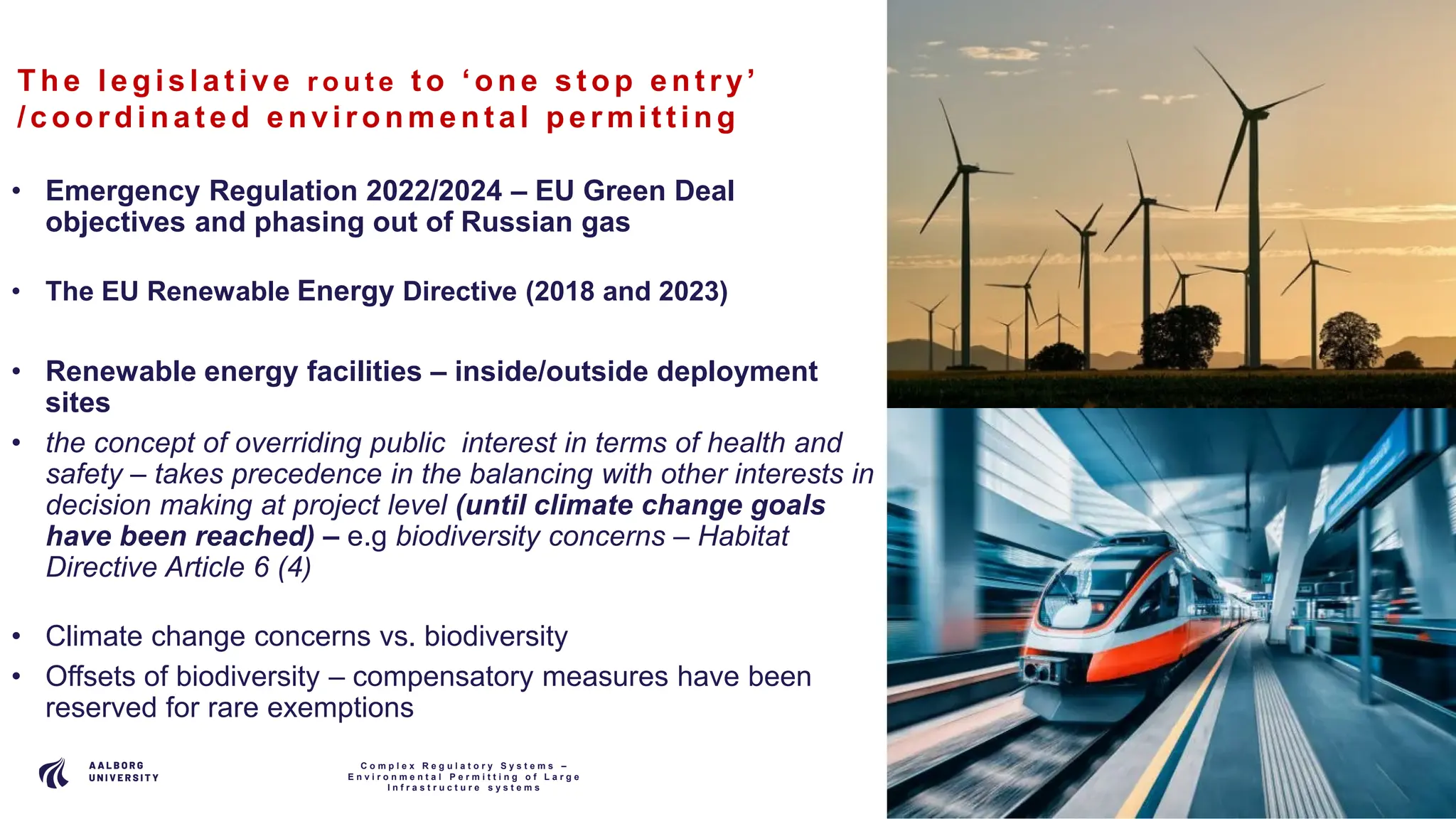 P A G E
1 2
The le gis lat ive r o u t e t o ‘one s t op ent ry’
/coordina t e d e nvironme nt al pe rmit t ing
• Emergency Regulation 2022/2024 – EU Green Deal
objectives and phasing out of Russian gas
• The EU Renewable Energy Directive (2018 and 2023)
• Renewable energy facilities – inside/outside deployment
sites
• the concept of overriding public interest in terms of health and
safety – takes precedence in the balancing with other interests in
decision making at project level (until climate change goals
have been reached) – e.g biodiversity concerns – Habitat
Directive Article 6 (4)
• Climate change concerns vs. biodiversity
• Offsets of biodiversity – compensatory measures have been
reserved for rare exemptions
C o m p l e x R e g u l a t o r y S y s t e m s –
E n v i r o n m e n t a l P e r m i t t i n g o f L a r g e
I n f r a s t r u c t u r e s y s t e m s
 