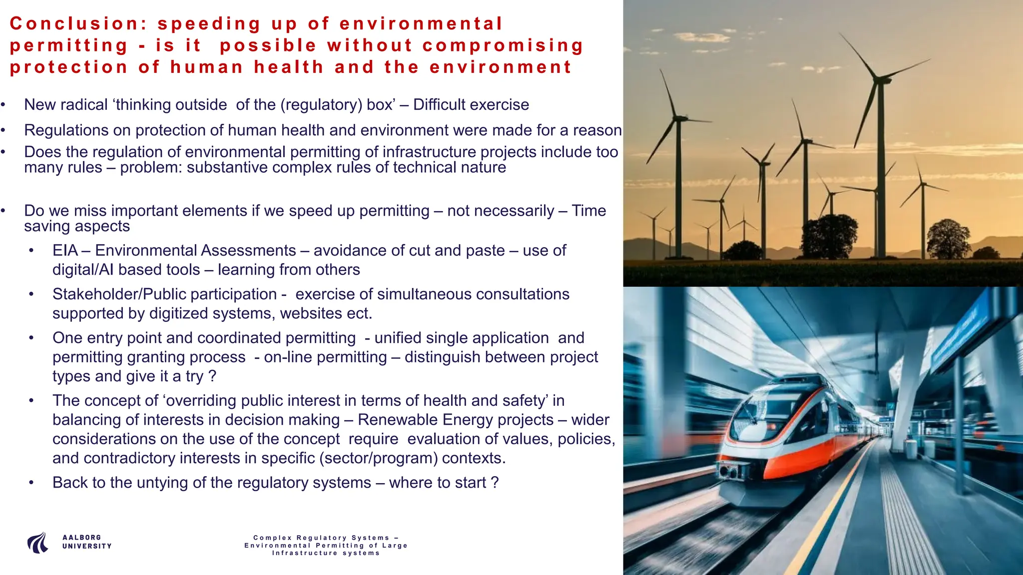 P A G E
1 3
C o n c l u s i o n : s p e e d i n g u p o f e n v i r o n m e n t a l
p e r m i t t i n g - i s i t p o s s i b l e w i t h o u t c o m p r o m i s i n g
p r o t e c t i o n o f h u m a n h e a l t h a n d t h e e n v i r o n m e n t
• New radical ‘thinking outside of the (regulatory) box’ – Difficult exercise
• Regulations on protection of human health and environment were made for a reason
• Does the regulation of environmental permitting of infrastructure projects include too
many rules – problem: substantive complex rules of technical nature
• Do we miss important elements if we speed up permitting – not necessarily – Time
saving aspects
• EIA – Environmental Assessments – avoidance of cut and paste – use of
digital/AI based tools – learning from others
• Stakeholder/Public participation - exercise of simultaneous consultations
supported by digitized systems, websites ect.
• One entry point and coordinated permitting - unified single application and
permitting granting process - on-line permitting – distinguish between project
types and give it a try ?
• The concept of ‘overriding public interest in terms of health and safety’ in
balancing of interests in decision making – Renewable Energy projects – wider
considerations on the use of the concept require evaluation of values, policies,
and contradictory interests in specific (sector/program) contexts.
• Back to the untying of the regulatory systems – where to start ?
C o m p l e x R e g u l a t o r y S y s t e m s –
E n v i r o n m e n t a l P e r m i t t i n g o f L a r g e
I n f r a s t r u c t u r e s y s t e m s
 