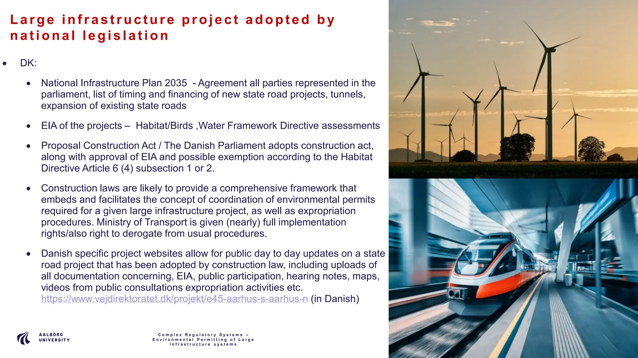 P A G E
1 4
La rge inf ras t ruc ture proje c t a dopt e d by
na t iona l le gis la t ion
• DK:
• National Infrastructure Plan 2035 - Agreement all parties represented in the
parliament, list of timing and financing of new state road projects, tunnels,
expansion of existing state roads
• EIA of the projects – Habitat/Birds ,Water Framework Directive assessments
• Proposal Construction Act / The Danish Parliament adopts construction act,
along with approval of EIA and possible exemption according to the Habitat
Directive Article 6 (4) subsection 1 or 2.
• Construction laws are likely to provide a comprehensive framework that
embeds and facilitates the concept of coordination of environmental permits
required for a given large infrastructure project, as well as expropriation
procedures. Ministry of Transport is given (nearly) full implementation
rights/also right to derogate from usual procedures.
• Danish specific project websites allow for public day to day updates on a state
road project that has been adopted by construction law, including uploads of
all documentation concerning, EIA, public participation, hearing notes, maps,
videos from public consultations expropriation activities etc.
https://www.vejdirektoratet.dk/projekt/e45-aarhus-s-aarhus-n (in Danish)
C o m p l e x R e g u l a t o r y S y s t e m s –
E n v i r o n m e n t a l P e r m i t t i n g o f L a r g e
I n f r a s t r u c t u r e s y s t e m s
 