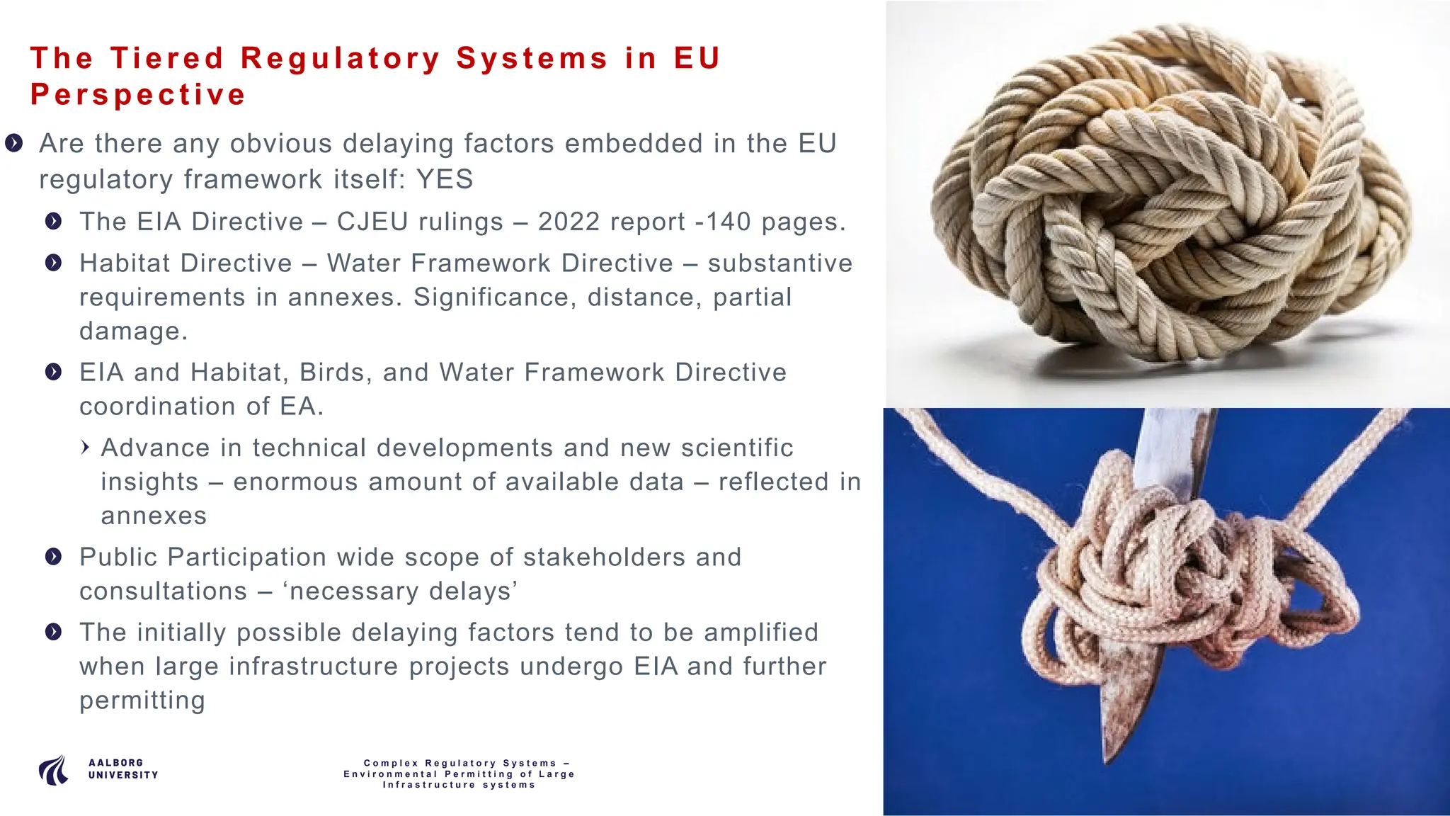 P A G E
4
The Tie re d R e gula t ory Sys t e ms in EU
Pe rs pe c t ive
Are there any obvious delaying factors embedded in the EU
regulatory framework itself: YES
The EIA Directive – CJEU rulings – 2022 report -140 pages.
Habitat Directive – Water Framework Directive – substantive
requirements in annexes. Significance, distance, partial
damage.
EIA and Habitat, Birds, and Water Framework Directive
coordination of EA.
Advance in technical developments and new scientific
insights – enormous amount of available data – reflected in
annexes
Public Participation wide scope of stakeholders and
consultations – ‘necessary delays’
The initially possible delaying factors tend to be amplified
when large infrastructure projects undergo EIA and further
permitting
C o m p l e x R e g u l a t o r y S y s t e m s –
E n v i r o n m e n t a l P e r m i t t i n g o f L a r g e
I n f r a s t r u c t u r e s y s t e m s
 
