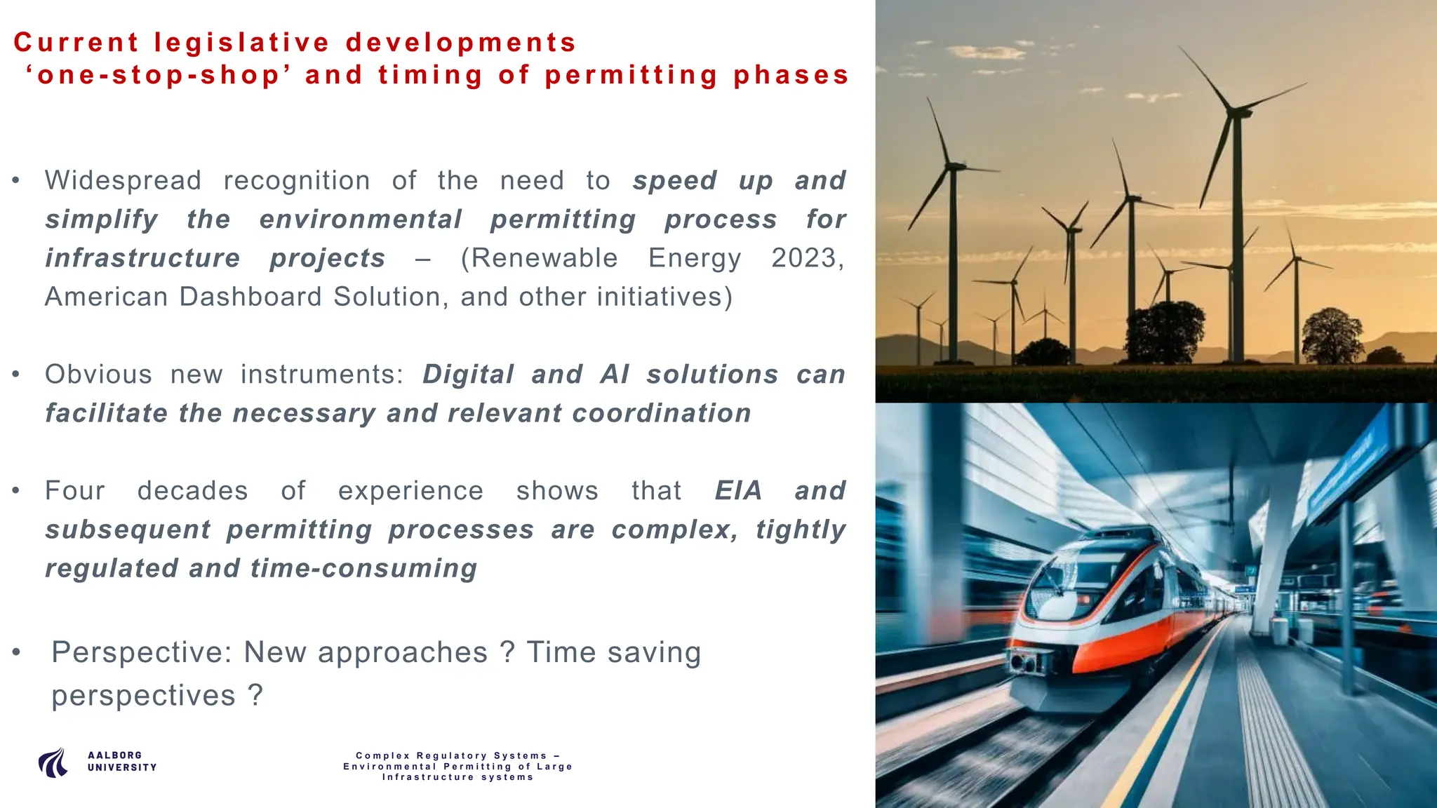 P A G E
5
C u r r e n t l e g i s l a t i ve d e ve l o p m e n t s
‘ o n e - s t o p - s h o p ’ a n d t i m i n g o f p e r m i t t i n g p h a s e s
C o m p l e x R e g u l a t o r y S y s t e m s –
E n v i r o n m e n t a l P e r m i t t i n g o f L a r g e
I n f r a s t r u c t u r e s y s t e m s
• Widespread recognition of the need to speed up and
simplify the environmental permitting process for
infrastructure projects – (Renewable Energy 2023,
American Dashboard Solution, and other initiatives)
• Obvious new instruments: Digital and AI solutions can
facilitate the necessary and relevant coordination
• Four decades of experience shows that EIA and
subsequent permitting processes are complex, tightly
regulated and time-consuming
• Perspective: New approaches ? Time saving
perspectives ?
 