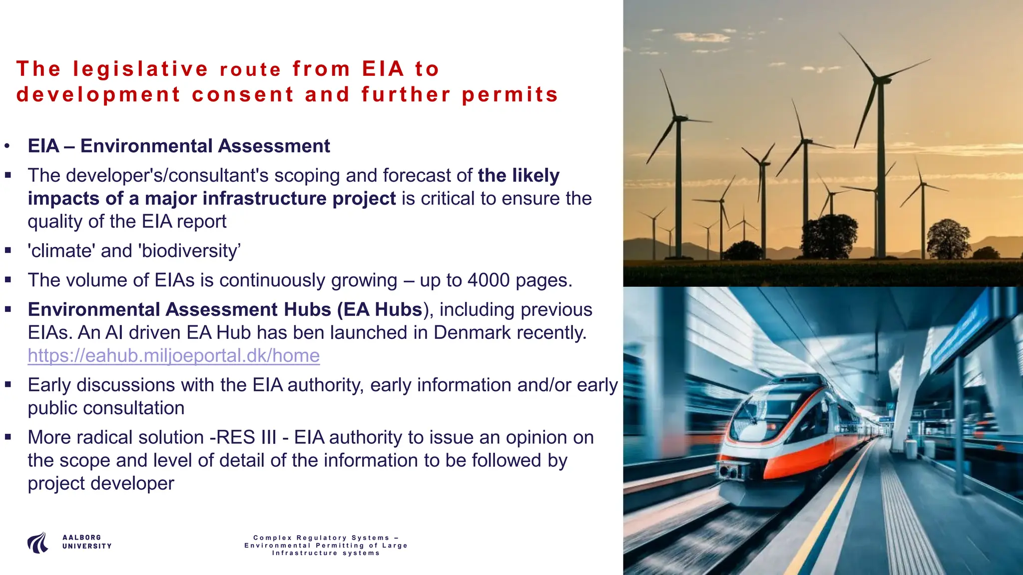 P A G E
6
The le gis la t ive r o u t e f rom EIA t o
de ve lopment c ons e nt a nd f urt he r pe rmit s
• EIA – Environmental Assessment
 The developer's/consultant's scoping and forecast of the likely
impacts of a major infrastructure project is critical to ensure the
quality of the EIA report
 'climate' and 'biodiversity’
 The volume of EIAs is continuously growing – up to 4000 pages.
 Environmental Assessment Hubs (EA Hubs), including previous
EIAs. An AI driven EA Hub has ben launched in Denmark recently.
https://eahub.miljoeportal.dk/home
 Early discussions with the EIA authority, early information and/or early
public consultation
 More radical solution -RES III - EIA authority to issue an opinion on
the scope and level of detail of the information to be followed by
project developer
C o m p l e x R e g u l a t o r y S y s t e m s –
E n v i r o n m e n t a l P e r m i t t i n g o f L a r g e
I n f r a s t r u c t u r e s y s t e m s
 