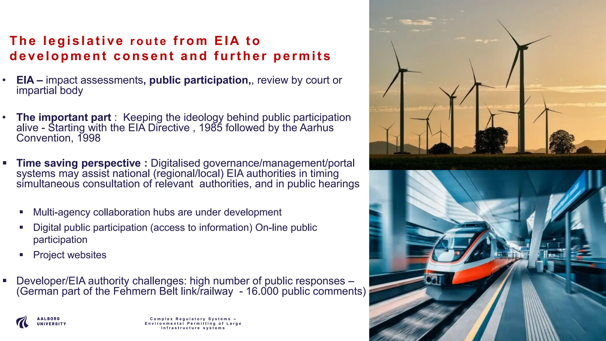P A G E
7
The le gis la t ive r o u t e f rom EIA t o
de ve lopment c ons e nt a nd f urt he r pe rmit s
• EIA – impact assessments, public participation,, review by court or
impartial body
• The important part : Keeping the ideology behind public participation
alive - Starting with the EIA Directive , 1985 followed by the Aarhus
Convention, 1998
 Time saving perspective : Digitalised governance/management/portal
systems may assist national (regional/local) EIA authorities in timing
simultaneous consultation of relevant authorities, and in public hearings
 Multi-agency collaboration hubs are under development
 Digital public participation (access to information) On-line public
participation
 Project websites
 Developer/EIA authority challenges: high number of public responses –
(German part of the Fehmern Belt link/railway - 16.000 public comments)
C o m p l e x R e g u l a t o r y S y s t e m s –
E n v i r o n m e n t a l P e r m i t t i n g o f L a r g e
I n f r a s t r u c t u r e s y s t e m s
 