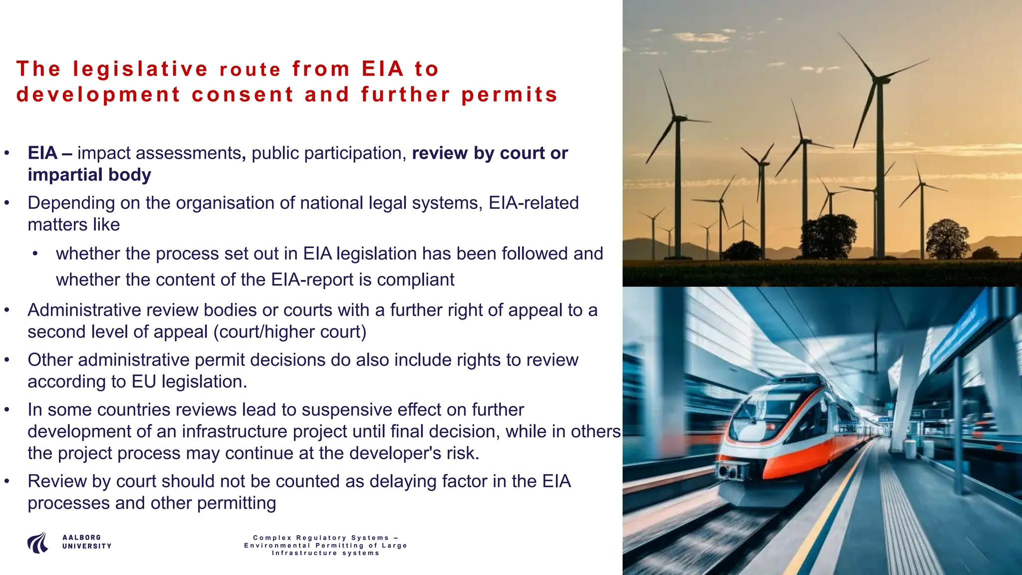 P A G E
8
The le gis la t ive r o u t e f rom EIA t o
de ve lopment c ons e nt a nd f urt he r pe rmit s
• EIA – impact assessments, public participation, review by court or
impartial body
• Depending on the organisation of national legal systems, EIA-related
matters like
• whether the process set out in EIA legislation has been followed and
whether the content of the EIA-report is compliant
• Administrative review bodies or courts with a further right of appeal to a
second level of appeal (court/higher court)
• Other administrative permit decisions do also include rights to review
according to EU legislation.
• In some countries reviews lead to suspensive effect on further
development of an infrastructure project until final decision, while in others
the project process may continue at the developer's risk.
• Review by court should not be counted as delaying factor in the EIA
processes and other permitting
C o m p l e x R e g u l a t o r y S y s t e m s –
E n v i r o n m e n t a l P e r m i t t i n g o f L a r g e
I n f r a s t r u c t u r e s y s t e m s
 