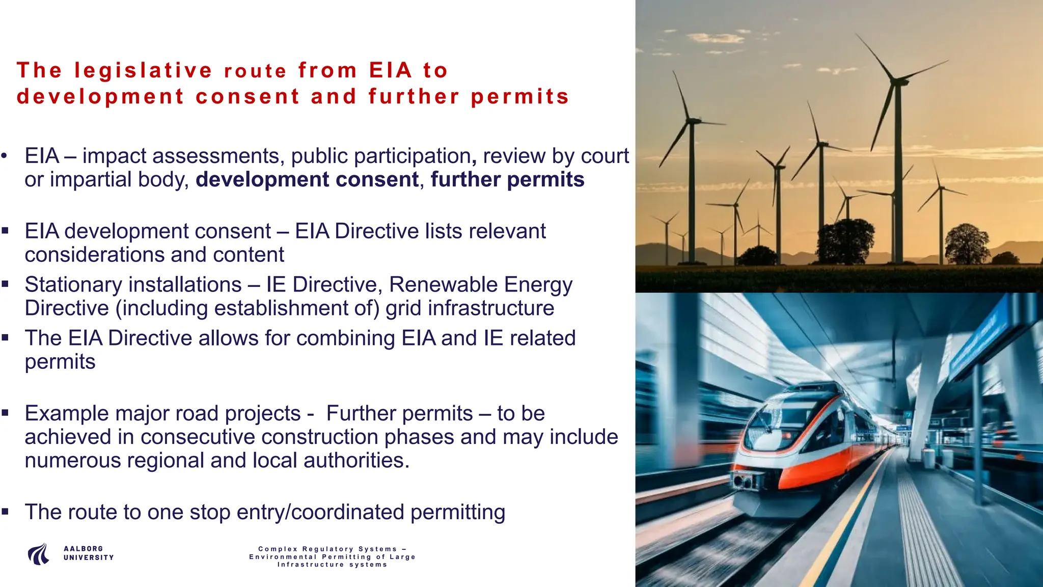 P A G E
9
The le gis la t ive r o u t e f rom EIA t o
de ve lopment c ons e nt a nd f urt he r pe rmit s
• EIA – impact assessments, public participation, review by court
or impartial body, development consent, further permits
 EIA development consent – EIA Directive lists relevant
considerations and content
 Stationary installations – IE Directive, Renewable Energy
Directive (including establishment of) grid infrastructure
 The EIA Directive allows for combining EIA and IE related
permits
 Example major road projects - Further permits – to be
achieved in consecutive construction phases and may include
numerous regional and local authorities.
 The route to one stop entry/coordinated permitting
C o m p l e x R e g u l a t o r y S y s t e m s –
E n v i r o n m e n t a l P e r m i t t i n g o f L a r g e
I n f r a s t r u c t u r e s y s t e m s
 