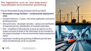 P A G E
1 0
The le gis lat ive r o u t e t o ‘one s t op ent ry’
/coordina t e d e nvironme nt al pe rmit t ing
The EU Renewable Energy Directive (2018 and 2023)
• Renewable energy facilities – inside/outside deployment
sites
• Overall timeframe - 2 years - the whole application and permit
granting process
• One point entry - developer (private) – advice and clarification
of required permits, identification of involved authorities.
• EIA – simplified or EIA authority to issue an opinion on the
scope and level of detail of the information to be included by
the project developer in the environmental impact assessment
report.
• Application handling and granting of different permits take
place simultaneously as far as possible
C o m p l e x R e g u l a t o r y S y s t e m s –
E n v i r o n m e n t a l P e r m i t t i n g o f L a r g e
I n f r a s t r u c t u r e s y s t e m s
 