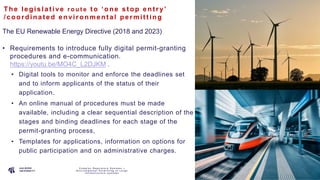P A G E
1 1
The le gis lat ive r o u t e t o ‘one s t op ent ry’
/coordina t e d e nvironme nt al pe rmit t ing
The EU Renewable Energy Directive (2018 and 2023)
• Requirements to introduce fully digital permit-granting
procedures and e-communication.
https://youtu.be/MO4C_L2DJKM .
• Digital tools to monitor and enforce the deadlines set
and to inform applicants of the status of their
application.
• An online manual of procedures must be made
available, including a clear sequential description of the
stages and binding deadlines for each stage of the
permit-granting process,
• Templates for applications, information on options for
public participation and on administrative charges.
C o m p l e x R e g u l a t o r y S y s t e m s –
E n v i r o n m e n t a l P e r m i t t i n g o f L a r g e
I n f r a s t r u c t u r e s y s t e m s
 
