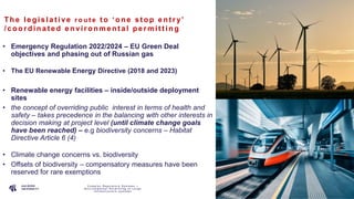 P A G E
1 2
The le gis lat ive r o u t e t o ‘one s t op ent ry’
/coordina t e d e nvironme nt al pe rmit t ing
• Emergency Regulation 2022/2024 – EU Green Deal
objectives and phasing out of Russian gas
• The EU Renewable Energy Directive (2018 and 2023)
• Renewable energy facilities – inside/outside deployment
sites
• the concept of overriding public interest in terms of health and
safety – takes precedence in the balancing with other interests in
decision making at project level (until climate change goals
have been reached) – e.g biodiversity concerns – Habitat
Directive Article 6 (4)
• Climate change concerns vs. biodiversity
• Offsets of biodiversity – compensatory measures have been
reserved for rare exemptions
C o m p l e x R e g u l a t o r y S y s t e m s –
E n v i r o n m e n t a l P e r m i t t i n g o f L a r g e
I n f r a s t r u c t u r e s y s t e m s
 