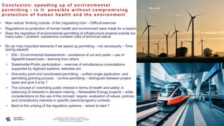 P A G E
1 3
C o n c l u s i o n : s p e e d i n g u p o f e n v i r o n m e n t a l
p e r m i t t i n g - i s i t p o s s i b l e w i t h o u t c o m p r o m i s i n g
p r o t e c t i o n o f h u m a n h e a l t h a n d t h e e n v i r o n m e n t
• New radical ‘thinking outside of the (regulatory) box’ – Difficult exercise
• Regulations on protection of human health and environment were made for a reason
• Does the regulation of environmental permitting of infrastructure projects include too
many rules – problem: substantive complex rules of technical nature
• Do we miss important elements if we speed up permitting – not necessarily – Time
saving aspects
• EIA – Environmental Assessments – avoidance of cut and paste – use of
digital/AI based tools – learning from others
• Stakeholder/Public participation - exercise of simultaneous consultations
supported by digitized systems, websites ect.
• One entry point and coordinated permitting - unified single application and
permitting granting process - on-line permitting – distinguish between project
types and give it a try ?
• The concept of ‘overriding public interest in terms of health and safety’ in
balancing of interests in decision making – Renewable Energy projects – wider
considerations on the use of the concept require evaluation of values, policies,
and contradictory interests in specific (sector/program) contexts.
• Back to the untying of the regulatory systems – where to start ?
C o m p l e x R e g u l a t o r y S y s t e m s –
E n v i r o n m e n t a l P e r m i t t i n g o f L a r g e
I n f r a s t r u c t u r e s y s t e m s
 