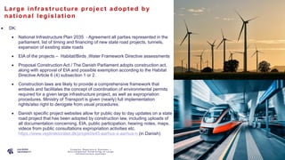 P A G E
1 4
La rge inf ras t ruc ture proje c t a dopt e d by
na t iona l le gis la t ion
• DK:
• National Infrastructure Plan 2035 - Agreement all parties represented in the
parliament, list of timing and financing of new state road projects, tunnels,
expansion of existing state roads
• EIA of the projects – Habitat/Birds ,Water Framework Directive assessments
• Proposal Construction Act / The Danish Parliament adopts construction act,
along with approval of EIA and possible exemption according to the Habitat
Directive Article 6 (4) subsection 1 or 2.
• Construction laws are likely to provide a comprehensive framework that
embeds and facilitates the concept of coordination of environmental permits
required for a given large infrastructure project, as well as expropriation
procedures. Ministry of Transport is given (nearly) full implementation
rights/also right to derogate from usual procedures.
• Danish specific project websites allow for public day to day updates on a state
road project that has been adopted by construction law, including uploads of
all documentation concerning, EIA, public participation, hearing notes, maps,
videos from public consultations expropriation activities etc.
https://www.vejdirektoratet.dk/projekt/e45-aarhus-s-aarhus-n (in Danish)
C o m p l e x R e g u l a t o r y S y s t e m s –
E n v i r o n m e n t a l P e r m i t t i n g o f L a r g e
I n f r a s t r u c t u r e s y s t e m s
 