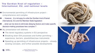 P A G E
2
The Gordia n K not of re gula t ion –
Int e rna t iona l, EU , a nd na t iona l le ve ls
Environmental permitting of infrastructure project -
comprehensive and complex
… however, it is not easy to untie the Gordian knot of tiered
international, EU and EU Member State legislation
... what can be done to eliminate delaying factors and make specific
decision-making processes less complex ?
My presentation will address:
The tiered regulatory systems in EU perspective
Breaking down EIA processes and further permitting -
experience, barriers, possibilities/new instruments
Speeding up permitting of infrastructure projects – already
existing concepts, and further possible developments
C o m p l e x R e g u l a t o r y S y s t e m s –
E n v i r o n m e n t a l P e r m i t t i n g o f L a r g e
I n f r a s t r u c t u r e s y s t e m s
 