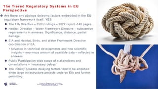 P A G E
4
The Tie re d R e gula t ory Sys t e ms in EU
Pe rs pe c t ive
Are there any obvious delaying factors embedded in the EU
regulatory framework itself: YES
The EIA Directive – CJEU rulings – 2022 report -140 pages.
Habitat Directive – Water Framework Directive – substantive
requirements in annexes. Significance, distance, partial
damage.
EIA and Habitat, Birds, and Water Framework Directive
coordination of EA.
Advance in technical developments and new scientific
insights – enormous amount of available data – reflected in
annexes
Public Participation wide scope of stakeholders and
consultations – ‘necessary delays’
The initially possible delaying factors tend to be amplified
when large infrastructure projects undergo EIA and further
permitting
C o m p l e x R e g u l a t o r y S y s t e m s –
E n v i r o n m e n t a l P e r m i t t i n g o f L a r g e
I n f r a s t r u c t u r e s y s t e m s
 
