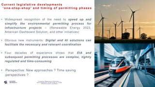 P A G E
5
C u r r e n t l e g i s l a t i ve d e ve l o p m e n t s
‘ o n e - s t o p - s h o p ’ a n d t i m i n g o f p e r m i t t i n g p h a s e s
C o m p l e x R e g u l a t o r y S y s t e m s –
E n v i r o n m e n t a l P e r m i t t i n g o f L a r g e
I n f r a s t r u c t u r e s y s t e m s
• Widespread recognition of the need to speed up and
simplify the environmental permitting process for
infrastructure projects – (Renewable Energy 2023,
American Dashboard Solution, and other initiatives)
• Obvious new instruments: Digital and AI solutions can
facilitate the necessary and relevant coordination
• Four decades of experience shows that EIA and
subsequent permitting processes are complex, tightly
regulated and time-consuming
• Perspective: New approaches ? Time saving
perspectives ?
 