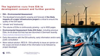 P A G E
6
The le gis la t ive r o u t e f rom EIA t o
de ve lopment c ons e nt a nd f urt he r pe rmit s
• EIA – Environmental Assessment
 The developer's/consultant's scoping and forecast of the likely
impacts of a major infrastructure project is critical to ensure the
quality of the EIA report
 'climate' and 'biodiversity’
 The volume of EIAs is continuously growing – up to 4000 pages.
 Environmental Assessment Hubs (EA Hubs), including previous
EIAs. An AI driven EA Hub has ben launched in Denmark recently.
https://eahub.miljoeportal.dk/home
 Early discussions with the EIA authority, early information and/or early
public consultation
 More radical solution -RES III - EIA authority to issue an opinion on
the scope and level of detail of the information to be followed by
project developer
C o m p l e x R e g u l a t o r y S y s t e m s –
E n v i r o n m e n t a l P e r m i t t i n g o f L a r g e
I n f r a s t r u c t u r e s y s t e m s
 