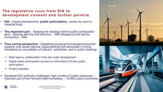P A G E
7
The le gis la t ive r o u t e f rom EIA t o
de ve lopment c ons e nt a nd f urt he r pe rmit s
• EIA – impact assessments, public participation,, review by court or
impartial body
• The important part : Keeping the ideology behind public participation
alive - Starting with the EIA Directive , 1985 followed by the Aarhus
Convention, 1998
 Time saving perspective : Digitalised governance/management/portal
systems may assist national (regional/local) EIA authorities in timing
simultaneous consultation of relevant authorities, and in public hearings
 Multi-agency collaboration hubs are under development
 Digital public participation (access to information) On-line public
participation
 Project websites
 Developer/EIA authority challenges: high number of public responses –
(German part of the Fehmern Belt link/railway - 16.000 public comments)
C o m p l e x R e g u l a t o r y S y s t e m s –
E n v i r o n m e n t a l P e r m i t t i n g o f L a r g e
I n f r a s t r u c t u r e s y s t e m s
 