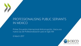PROFESSIONALISING PUBLIC SERVANTS
IN MEXICO
Primer Encuentro Internacional Anticorrupción. Hacia una
nueva Ley de Profesionalización para el siglo XXI
6 March 2017
 