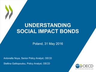 UNDERSTANDING
SOCIAL IMPACT BONDS
Poland, 31 May 2016
Antonella Noya, Senior Policy Analyst, OECD
Stellina Galitopoulou, Policy Analyst, OECD
 