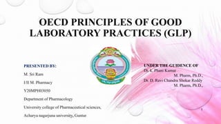 OECD PRINCIPLES OF GOOD
LABORATORY PRACTICES (GLP)
PRESENTED BY:
M. Sri Ram
I/II M. Pharmacy
Y20MPH03050
Department of Pharmacology
University college of Pharmaceutical sciences,
Acharya nagarjuna university, Guntur.
UNDER THE GUIDENCE OF
Dr. k. Phani Kumar
M. Pharm, Ph.D.,
Dr. D. Ravi Chandra Shekar Reddy
M. Pharm, Ph.D.,
1
 