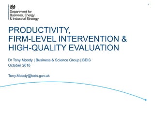 PRODUCTIVITY,
FIRM-LEVEL INTERVENTION &
HIGH-QUALITY EVALUATION
Dr Tony Moody | Business & Science Group | BEIS
October 2016
Tony.Moody@beis.gov.uk
1
 