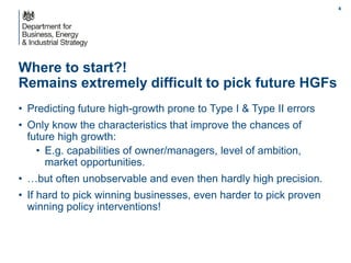 Where to start?!
Remains extremely difficult to pick future HGFs
• Predicting future high-growth prone to Type I & Type II errors
• Only know the characteristics that improve the chances of
future high growth:
• E.g. capabilities of owner/managers, level of ambition,
market opportunities.
• …but often unobservable and even then hardly high precision.
• If hard to pick winning businesses, even harder to pick proven
winning policy interventions!
4
 