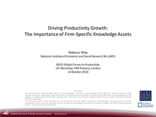 Driving Productivity Growth:
The Importance of Firm-Specific Knowledge Assets
Rebecca Riley
National Instituteof Economic and Social Research & LLAKES
OECD GlobalForum on Productivity
UK Workshop, HMTreasury,London
14 October 2016
Disclaimer:
This work contains statistical data which is Crown Copyright; it has been made available by the Office for National Statistics (ONS)
through the Secure Data Service (SDS) and has been used by permission. Neither the ONS nor the SDS bear any responsibility for the
analysis or interpretation of the data reported here. This work uses research datasets which may not exactly reproduce National
Statistics aggregates.
The financial support of the Economic and Social Research Council (ESRC) is gratefully acknowledged. The work was part of the
programme of the Centre for Learning and Life Chances in Knowledge Economies and Societies (LLAKES), an ESRC-funded Research
Centre – grant reference ES/J019135/1.
 