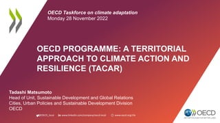 @OECD_local www.linkedin.com/company/oecd-local www.oecd.org/cfe
OECD PROGRAMME: A TERRITORIAL
APPROACH TO CLIMATE ACTION AND
RESILIENCE (TACAR)
Tadashi Matsumoto
Head of Unit, Sustainable Development and Global Relations
Cities, Urban Policies and Sustainable Development Division
OECD
OECD Taskforce on climate adaptation
Monday 28 November 2022
 