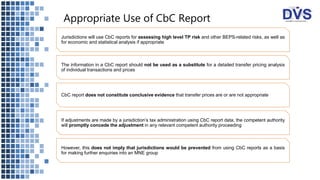 Appropriate Use of CbC Report
Jurisdictions will use CbC reports for assessing high level TP risk and other BEPS-related risks, as well as
for economic and statistical analysis if appropriate
The information in a CbC report should not be used as a substitute for a detailed transfer pricing analysis
of individual transactions and prices
CbC report does not constitute conclusive evidence that transfer prices are or are not appropriate
If adjustments are made by a jurisdiction’s tax administration using CbC report data, the competent authority
will promptly concede the adjustment in any relevant competent authority proceeding
However, this does not imply that jurisdictions would be prevented from using CbC reports as a basis
for making further enquiries into an MNE group
 