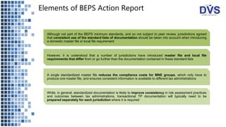Elements of BEPS Action Report
Although not part of the BEPS minimum standards, and so not subject to peer review, jurisdictions agreed
that consistent use of the standard lists of documentation should be taken into account when introducing
a domestic master file or local file requirement
However, it is understood that a number of jurisdictions have introduced master file and local file
requirements that differ from or go further than the documentation contained in these standard lists
A single standardized master file reduces the compliance costs for MNE groups, which only have to
produce one master file, and ensures consistent information is available to different tax administrations
While, in general, standardized documentation is likely to improve consistency in risk assessment practices
and outcomes between tax administrations, transactional TP documentation will typically need to be
prepared separately for each jurisdiction where it is required
 