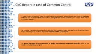 CbC Report in case of Common Control
TP rules in many jurisdictions cover controlled transactions between enterprises that are under the common
control of one or more individuals, but these arrangements are not covered by the current BEPS Action
13 minimum standard
The Inclusive Framework introduced CbC reporting filing obligation where Ultimate Parent Enterprise (UPE)
of each of these groups would be required to prepare and file a CbC report
This would not apply to the investments of widely held collective investment vehicles, which do not
pose the same transfer pricing risk
 