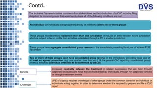 Contd..
An individual (or individuals acting together) directly or indirectly control two or more groups
These groups include entities resident in more than one jurisdiction or include an entity resident in one jurisdiction
which is subject to tax on profits from activities undertaken through a PE in another jurisdiction
These groups have aggregate consolidated group revenue in the immediately preceding fiscal year of at least EUR
750 million
Two or more of these groups each have consolidated group revenue in the immediately preceding fiscal year of
at least an agreed proportion (e.g. one quarter, one third etc.) of the general CbC reporting consolidated group
revenue threshold (individual threshold to be confirmed by OECD)
The Inclusive Framework invites comments from stakeholders on the introduction of a CbC reporting filing
obligation for common groups that would apply where all of the following conditions are met:
Benefits
Challenges
Increased neutrality between the treatment of related businesses that are held through
corporate structures and those that are held directly by individuals, through non-corporate vehicles
or through investment entities
UPE of a group requires knowledge of other groups under the common control of an individual or
individuals acting together, in order to determine whether it is required to prepare and file a CbC
report
 