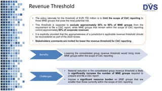 Revenue Threshold
• The policy rationale for the threshold of EUR 750 million is to limit the scope of CbC reporting to
those MNE groups that pose the most potential risk.
• This threshold is expected to exclude approximately 85% to 90% of MNE groups from the
requirement to file a CbC report, while MNE groups that remain within the scope of CbC reporting
control approximately 90% of corporate revenues
• It is explicitly provided that the appropriateness of a jurisdiction’s applicable revenue threshold should
be reconsidered as part of the 2020 review
• Stakeholders comments are invited for lower the revenue threshold for CbC reporting
Benefits
Lowering the consolidated group revenue threshold would bring more
MNE groups within the scope of CbC reporting
Challenges
• Material reduction in the consolidated group revenue threshold is likely
to significantly increase the number of MNE groups required to
prepare and file a CbC report
• Impose a significant resource burden on MNE groups that are
smaller than those currently within the scope of CbC reporting
 