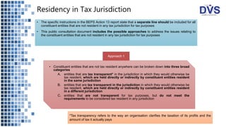 Residency in Tax Jurisdiction
• The specific instructions in the BEPS Action 13 report state that a separate line should be included for all
constituent entities that are not resident in any tax jurisdiction for tax purposes
• This public consultation document includes the possible approaches to address the issues relating to
the constituent entities that are not resident in any tax jurisdiction for tax purposes
Approach 1
• Constituent entities that are not tax resident anywhere can be broken down into three broad
categories
A. entities that are tax transparent* in the jurisdiction in which they would otherwise be
tax resident, which are held directly or indirectly by constituent entities resident
in the same jurisdiction
B. entities that are tax transparent in the jurisdiction in which they would otherwise be
tax resident, which are held directly or indirectly by constituent entities resident
in a different jurisdiction
C. entities that are not transparent for tax purposes, but do not meet the
requirements to be considered tax resident in any jurisdiction
*Tax transparency refers to the way an organisation clarifies the taxation of its profits and the
amount of tax it actually pays
 