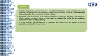 • In light of the particular tax risks that may be posed by entities that are not tax resident anywhere, the
Inclusive Framework invites comments from stakeholders on changes to include a separate line for
each entity, rather than one line for all such entities.
• Depending upon the outcomes of the public consultation on Approach 1, Approach 2 and Approach 3
above, whether information should be aggregated or reported by entity will be considered
separately for each category of entity.
• It is not necessary that all categories of constituent entity that are not tax resident on any tax
jurisdiction are treated in the same way.
Approach 4
 
