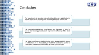 Conclusion
The objective is to provide external stakeholders an opportunity to
provide input on the ongoing work in easing the CbCR procedures
The comments received will be analyzed and discussed to bring in
new or alter existing procedures to improve the efficiency of the CbC
reporting
The public consultation meeting on the 2020 review of BEPS Action
13 will be held on 17 March 2020, at the OECD Conference Centre in
Paris where the said discussions will be made and concurred
 