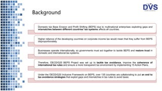 Background
Domestic tax Base Erosion and Profit Shifting (BEPS) due to multinational enterprises exploiting gaps and
mismatches between different countries' tax systems affects all countries.
Higher reliance of the developing countries on corporate income tax would mean that they suffer from BEPS
disproportionately.
Businesses operate internationally, so governments must act together to tackle BEPS and restore trust in
domestic and international tax systems.
Therefore, OECD/G20 BEPS Project was set up to tackle tax avoidance, improve the coherence of
international tax rules and ensure a more transparent tax environment by implementing 15 Action Plans.
Under the OECD/G20 Inclusive Framework on BEPS, over 135 countries are collaborating to put an end to
tax avoidance strategies that exploit gaps and mismatches in tax rules to avoid taxes
 