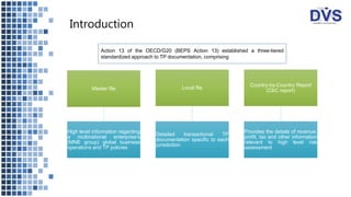 Introduction
Master file
High level information regarding
a multinational enterprise’s
(MNE group) global business
operations and TP policies
Local file
Detailed transactional TP
documentation specific to each
jurisdiction
Country-by-Country Report
(CbC report)
Provides the details of revenue,
profit, tax and other information
relevant to high level risk
assessment
Action 13 of the OECD/G20 (BEPS Action 13) established a three-tiered
standardized approach to TP documentation, comprising
 