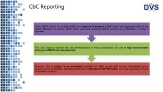 CbC Reporting
However, this is subject to an exemption provided for MNE groups with annual consolidated group
revenue in the immediately preceding fiscal year of less than EUR 750 million or a near equivalent amount
in domestic currency
This CbC report is shared with tax administrations in these jurisdictions, for use in high level transfer
pricing and BEPS risk assessments.
Under BEPS Action 13, all large MNEs are required to prepare a CbC report with aggregate data on the
global allocation of income, profit, taxes paid and economic activity among tax jurisdictions in which it
operates.
 