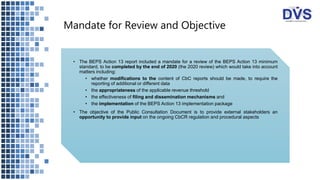 Mandate for Review and Objective
• The BEPS Action 13 report included a mandate for a review of the BEPS Action 13 minimum
standard, to be completed by the end of 2020 (the 2020 review) which would take into account
matters including:
• whether modifications to the content of CbC reports should be made, to require the
reporting of additional or different data
• the appropriateness of the applicable revenue threshold
• the effectiveness of filing and dissemination mechanisms and
• the implementation of the BEPS Action 13 implementation package
• The objective of the Public Consultation Document is to provide external stakeholders an
opportunity to provide input on the ongoing CbCR regulation and procedural aspects
 