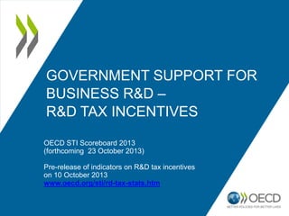 GOVERNMENT SUPPORT FOR
BUSINESS R&D –
R&D TAX INCENTIVES
OECD STI Scoreboard 2013
(forthcoming 23 October 2013)

Pre-release of indicators on R&D tax incentives
on 10 October 2013
www.oecd.org/sti/rd-tax-stats.htm

 